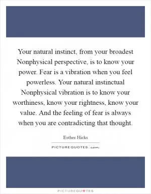 Your natural instinct, from your broadest Nonphysical perspective, is to know your power. Fear is a vibration when you feel powerless. Your natural instinctual Nonphysical vibration is to know your worthiness, know your rightness, know your value. And the feeling of fear is always when you are contradicting that thought Picture Quote #1