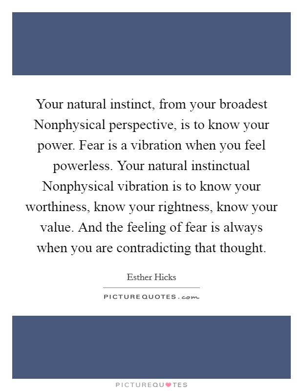Your natural instinct, from your broadest Nonphysical perspective, is to know your power. Fear is a vibration when you feel powerless. Your natural instinctual Nonphysical vibration is to know your worthiness, know your rightness, know your value. And the feeling of fear is always when you are contradicting that thought Picture Quote #1