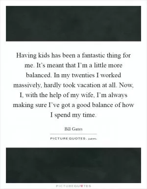 Having kids has been a fantastic thing for me. It’s meant that I’m a little more balanced. In my twenties I worked massively, hardly took vacation at all. Now, I, with the help of my wife, I’m always making sure I’ve got a good balance of how I spend my time Picture Quote #1
