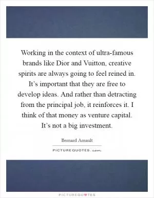 Working in the context of ultra-famous brands like Dior and Vuitton, creative spirits are always going to feel reined in. It’s important that they are free to develop ideas. And rather than detracting from the principal job, it reinforces it. I think of that money as venture capital. It’s not a big investment Picture Quote #1
