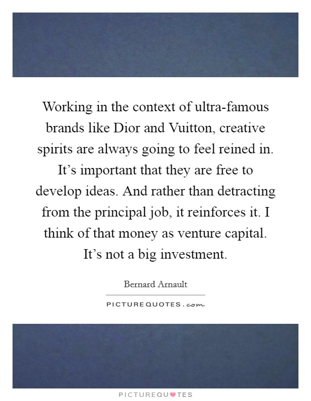 Working in the context of ultra-famous brands like Dior and Vuitton, creative spirits are always going to feel reined in. It's important that they are free to develop ideas. And rather than detracting from the principal job, it reinforces it. I think of that money as venture capital. It's not a big investment Picture Quote #1