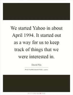 We started Yahoo in about April 1994. It started out as a way for us to keep track of things that we were interested in Picture Quote #1