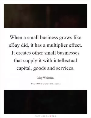 When a small business grows like eBay did, it has a multiplier effect. It creates other small businesses that supply it with intellectual capital, goods and services Picture Quote #1