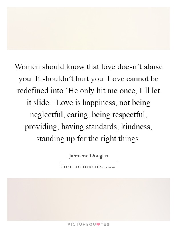 Women should know that love doesn't abuse you. It shouldn't hurt you. Love cannot be redefined into ‘He only hit me once, I'll let it slide.' Love is happiness, not being neglectful, caring, being respectful, providing, having standards, kindness, standing up for the right things Picture Quote #1