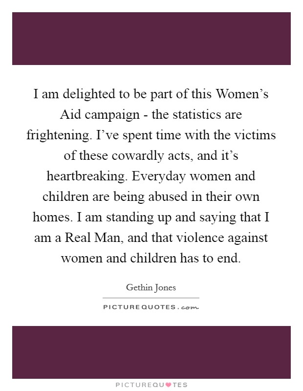 I am delighted to be part of this Women's Aid campaign - the statistics are frightening. I've spent time with the victims of these cowardly acts, and it's heartbreaking. Everyday women and children are being abused in their own homes. I am standing up and saying that I am a Real Man, and that violence against women and children has to end Picture Quote #1