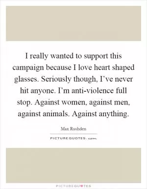 I really wanted to support this campaign because I love heart shaped glasses. Seriously though, I’ve never hit anyone. I’m anti-violence full stop. Against women, against men, against animals. Against anything Picture Quote #1