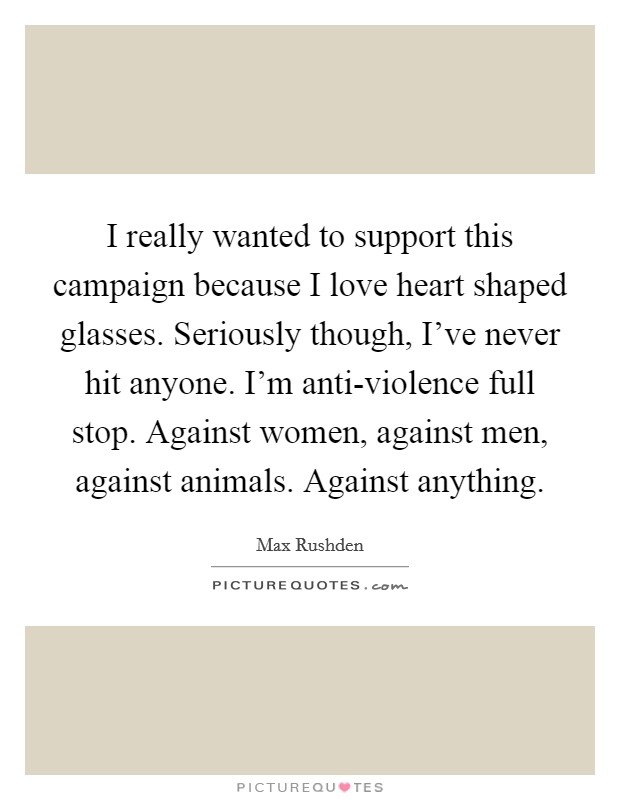 I really wanted to support this campaign because I love heart shaped glasses. Seriously though, I've never hit anyone. I'm anti-violence full stop. Against women, against men, against animals. Against anything Picture Quote #1