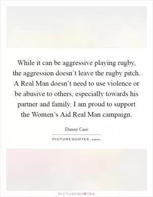 While it can be aggressive playing rugby, the aggression doesn’t leave the rugby pitch. A Real Man doesn’t need to use violence or be abusive to others, especially towards his partner and family. I am proud to support the Women’s Aid Real Man campaign Picture Quote #1