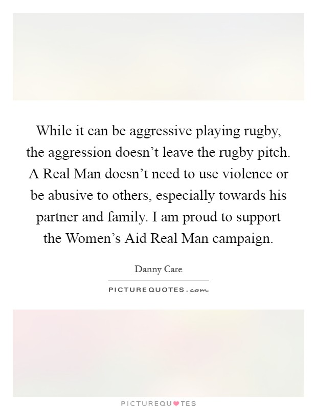 While it can be aggressive playing rugby, the aggression doesn't leave the rugby pitch. A Real Man doesn't need to use violence or be abusive to others, especially towards his partner and family. I am proud to support the Women's Aid Real Man campaign Picture Quote #1