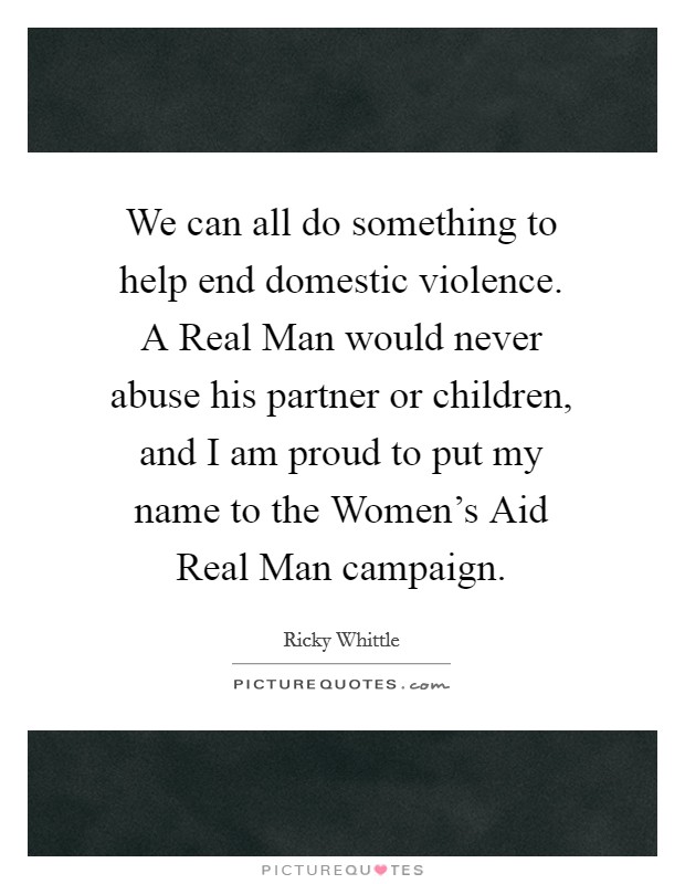 We can all do something to help end domestic violence. A Real Man would never abuse his partner or children, and I am proud to put my name to the Women's Aid Real Man campaign Picture Quote #1