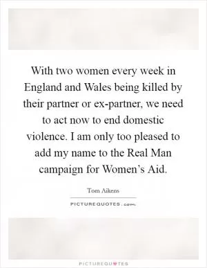 With two women every week in England and Wales being killed by their partner or ex-partner, we need to act now to end domestic violence. I am only too pleased to add my name to the Real Man campaign for Women’s Aid Picture Quote #1