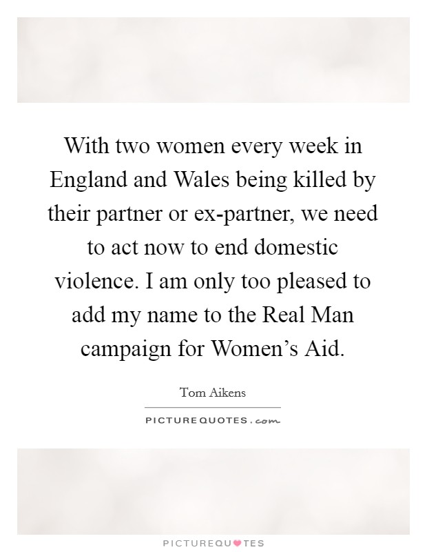 With two women every week in England and Wales being killed by their partner or ex-partner, we need to act now to end domestic violence. I am only too pleased to add my name to the Real Man campaign for Women's Aid Picture Quote #1