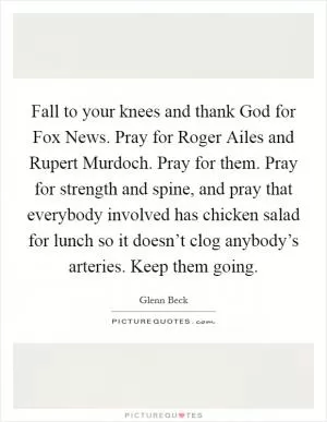 Fall to your knees and thank God for Fox News. Pray for Roger Ailes and Rupert Murdoch. Pray for them. Pray for strength and spine, and pray that everybody involved has chicken salad for lunch so it doesn’t clog anybody’s arteries. Keep them going Picture Quote #1