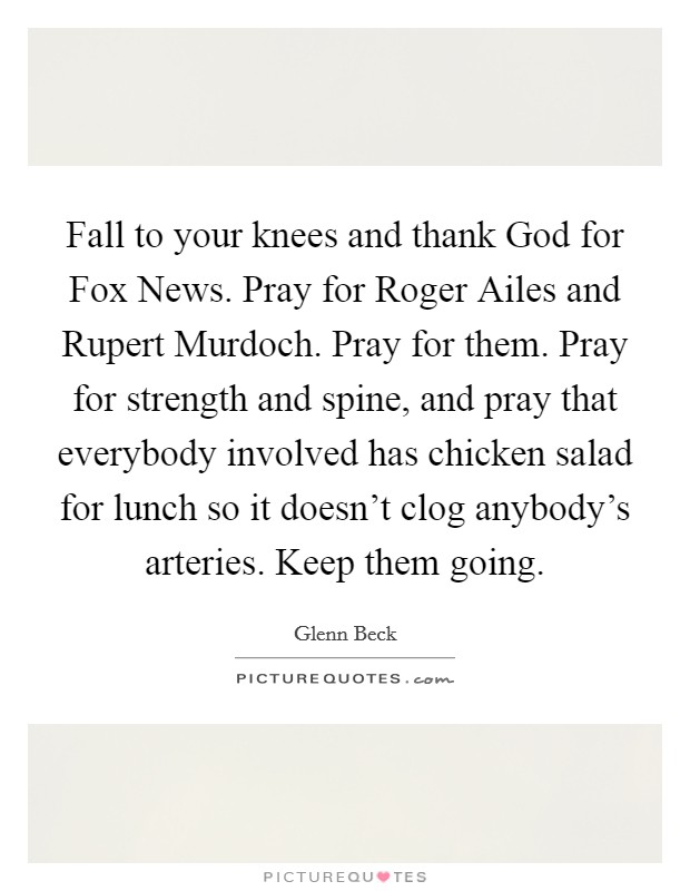 Fall to your knees and thank God for Fox News. Pray for Roger Ailes and Rupert Murdoch. Pray for them. Pray for strength and spine, and pray that everybody involved has chicken salad for lunch so it doesn't clog anybody's arteries. Keep them going Picture Quote #1