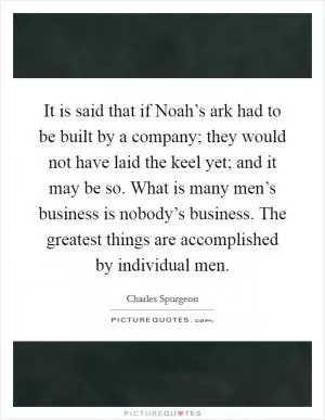 It is said that if Noah’s ark had to be built by a company; they would not have laid the keel yet; and it may be so. What is many men’s business is nobody’s business. The greatest things are accomplished by individual men Picture Quote #1