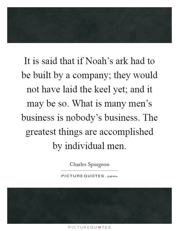 It is said that if Noah's ark had to be built by a company; they would not have laid the keel yet; and it may be so. What is many men's business is nobody's business. The greatest things are accomplished by individual men Picture Quote #1
