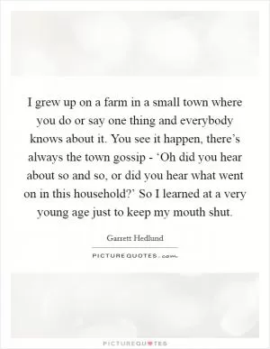 I grew up on a farm in a small town where you do or say one thing and everybody knows about it. You see it happen, there’s always the town gossip - ‘Oh did you hear about so and so, or did you hear what went on in this household?’ So I learned at a very young age just to keep my mouth shut Picture Quote #1