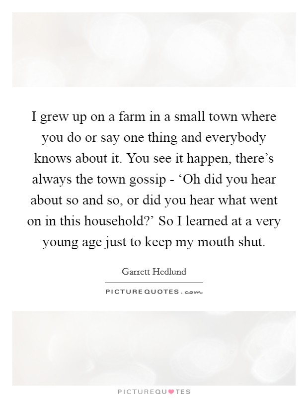 I grew up on a farm in a small town where you do or say one thing and everybody knows about it. You see it happen, there's always the town gossip - ‘Oh did you hear about so and so, or did you hear what went on in this household?' So I learned at a very young age just to keep my mouth shut Picture Quote #1