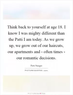 Think back to yourself at age 18. I know I was mighty different than the Patti I am today. As we grow up, we grow out of our haircuts, our apartments and - often times - our romantic decisions Picture Quote #1