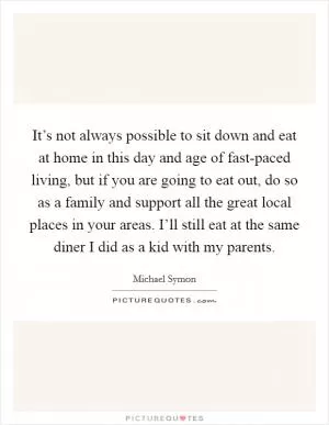 It’s not always possible to sit down and eat at home in this day and age of fast-paced living, but if you are going to eat out, do so as a family and support all the great local places in your areas. I’ll still eat at the same diner I did as a kid with my parents Picture Quote #1