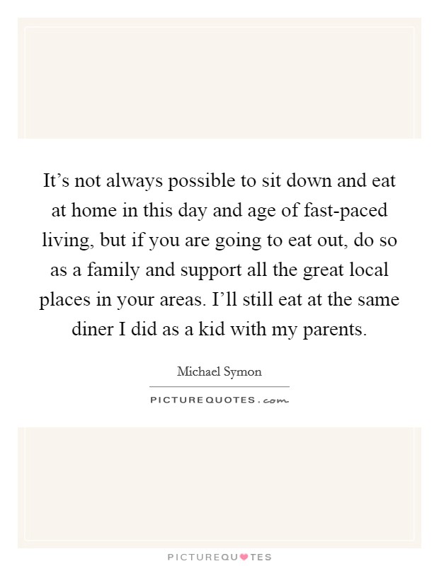 It's not always possible to sit down and eat at home in this day and age of fast-paced living, but if you are going to eat out, do so as a family and support all the great local places in your areas. I'll still eat at the same diner I did as a kid with my parents Picture Quote #1