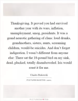 Thanksgiving. It proved you had survived another year with its wars, inflation, unemployment, smog, presidents. It was a grand neurotic gathering of clans: loud drunks, grandmothers, sisters, aunts, screaming children, would-be suicides. And don’t forget indigestion. I wasn’t different from anyone else: There sat the 18-pound bird on my sink, dead, plucked, totally disemboweled. Iris would roast it for me Picture Quote #1