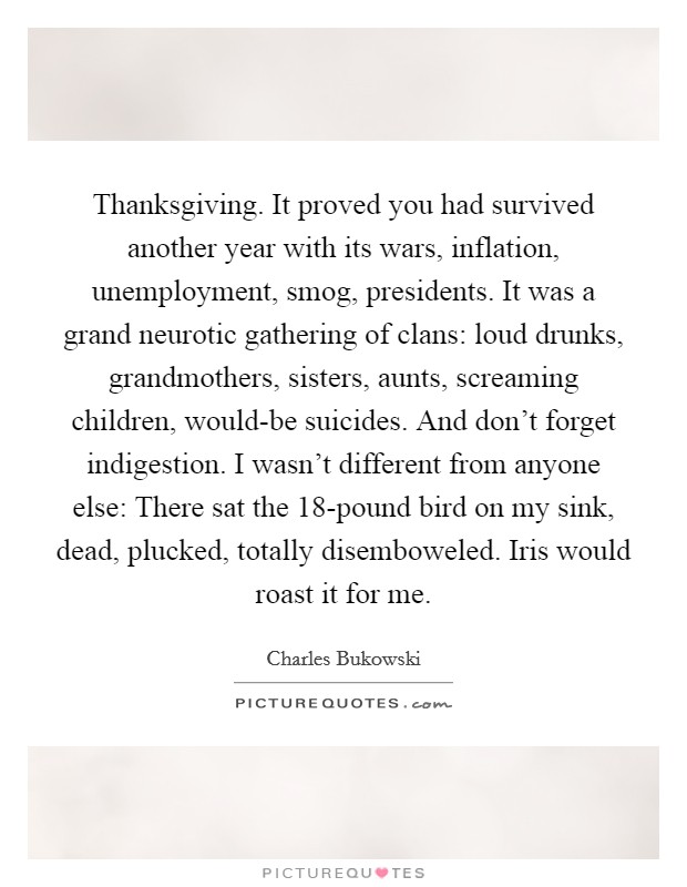 Thanksgiving. It proved you had survived another year with its wars, inflation, unemployment, smog, presidents. It was a grand neurotic gathering of clans: loud drunks, grandmothers, sisters, aunts, screaming children, would-be suicides. And don't forget indigestion. I wasn't different from anyone else: There sat the 18-pound bird on my sink, dead, plucked, totally disemboweled. Iris would roast it for me Picture Quote #1