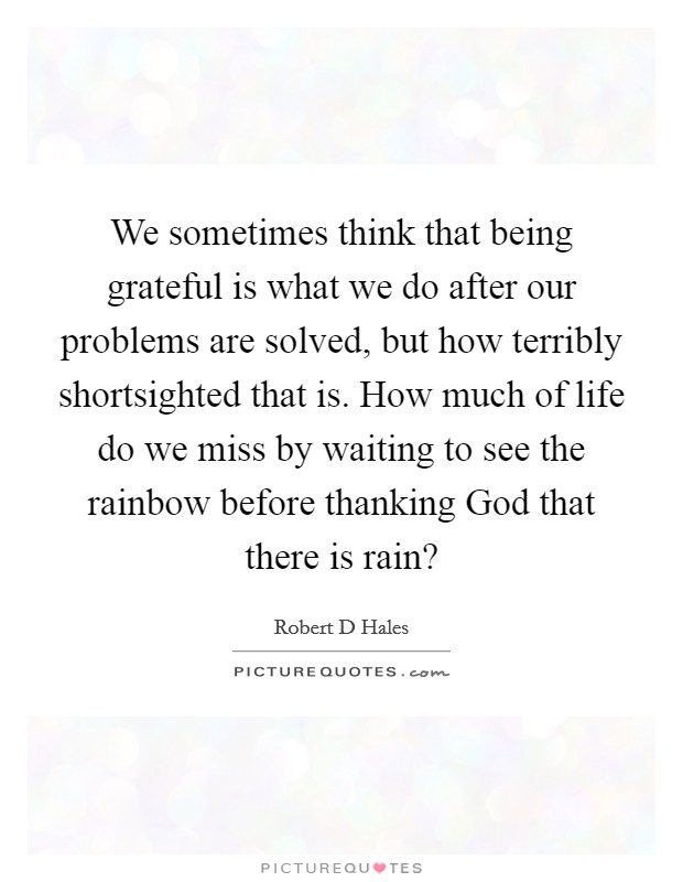 We sometimes think that being grateful is what we do after our problems are solved, but how terribly shortsighted that is. How much of life do we miss by waiting to see the rainbow before thanking God that there is rain? Picture Quote #1