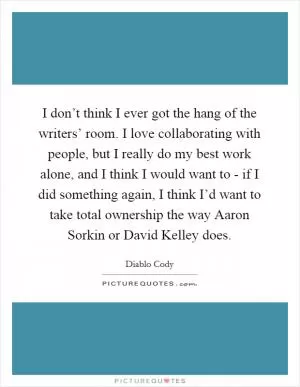 I don’t think I ever got the hang of the writers’ room. I love collaborating with people, but I really do my best work alone, and I think I would want to - if I did something again, I think I’d want to take total ownership the way Aaron Sorkin or David Kelley does Picture Quote #1