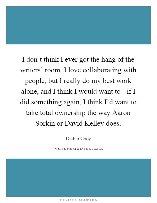I don't think I ever got the hang of the writers' room. I love collaborating with people, but I really do my best work alone, and I think I would want to - if I did something again, I think I'd want to take total ownership the way Aaron Sorkin or David Kelley does Picture Quote #1