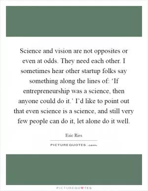 Science and vision are not opposites or even at odds. They need each other. I sometimes hear other startup folks say something along the lines of: ‘If entrepreneurship was a science, then anyone could do it.’ I’d like to point out that even science is a science, and still very few people can do it, let alone do it well Picture Quote #1