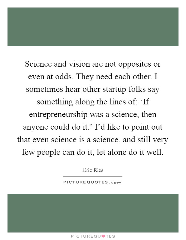 Science and vision are not opposites or even at odds. They need each other. I sometimes hear other startup folks say something along the lines of: ‘If entrepreneurship was a science, then anyone could do it.' I'd like to point out that even science is a science, and still very few people can do it, let alone do it well Picture Quote #1