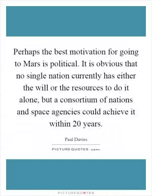 Perhaps the best motivation for going to Mars is political. It is obvious that no single nation currently has either the will or the resources to do it alone, but a consortium of nations and space agencies could achieve it within 20 years Picture Quote #1