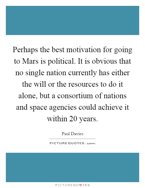 Perhaps the best motivation for going to Mars is political. It is obvious that no single nation currently has either the will or the resources to do it alone, but a consortium of nations and space agencies could achieve it within 20 years Picture Quote #1