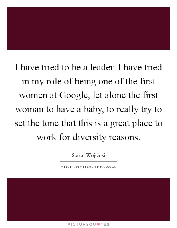 I have tried to be a leader. I have tried in my role of being one of the first women at Google, let alone the first woman to have a baby, to really try to set the tone that this is a great place to work for diversity reasons Picture Quote #1