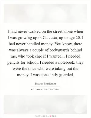 I had never walked on the street alone when I was growing up in Calcutta, up to age 20. I had never handled money. You know, there was always a couple of bodyguards behind me, who took care if I wanted... I needed pencils for school, I needed a notebook, they were the ones who were taking out the money. I was constantly guarded Picture Quote #1