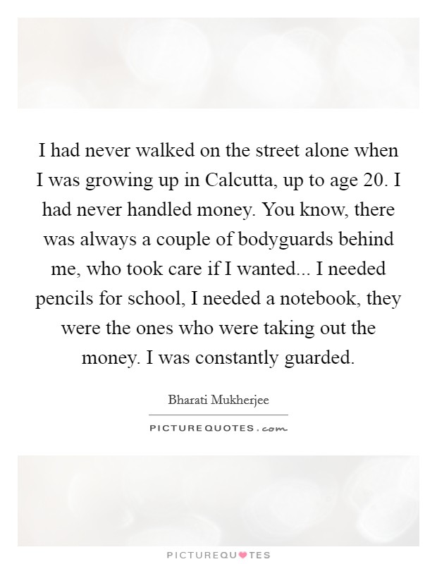 I had never walked on the street alone when I was growing up in Calcutta, up to age 20. I had never handled money. You know, there was always a couple of bodyguards behind me, who took care if I wanted... I needed pencils for school, I needed a notebook, they were the ones who were taking out the money. I was constantly guarded Picture Quote #1