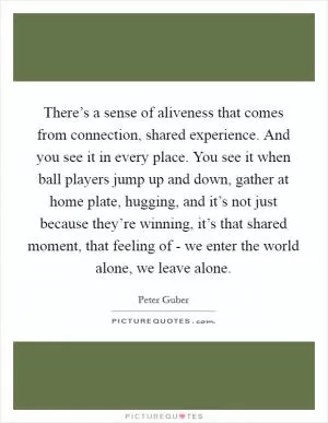 There’s a sense of aliveness that comes from connection, shared experience. And you see it in every place. You see it when ball players jump up and down, gather at home plate, hugging, and it’s not just because they’re winning, it’s that shared moment, that feeling of - we enter the world alone, we leave alone Picture Quote #1