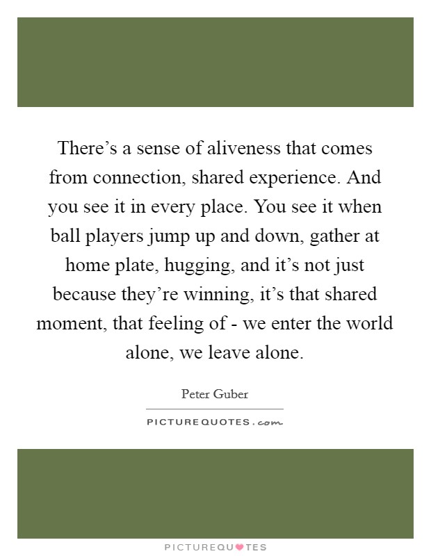 There's a sense of aliveness that comes from connection, shared experience. And you see it in every place. You see it when ball players jump up and down, gather at home plate, hugging, and it's not just because they're winning, it's that shared moment, that feeling of - we enter the world alone, we leave alone Picture Quote #1