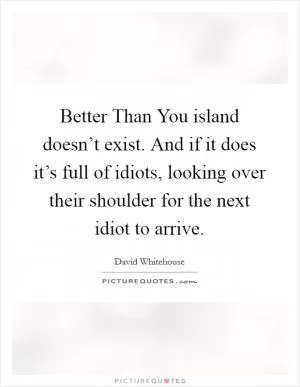 Better Than You island doesn’t exist. And if it does it’s full of idiots, looking over their shoulder for the next idiot to arrive Picture Quote #1
