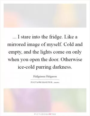 ... I stare into the fridge. Like a mirrored image of myself. Cold and empty, and the lights come on only when you open the door. Otherwise ice-cold purring darkness Picture Quote #1