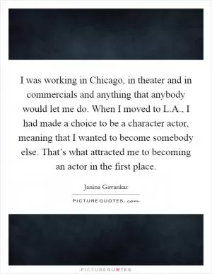I was working in Chicago, in theater and in commercials and anything that anybody would let me do. When I moved to L.A., I had made a choice to be a character actor, meaning that I wanted to become somebody else. That’s what attracted me to becoming an actor in the first place Picture Quote #1