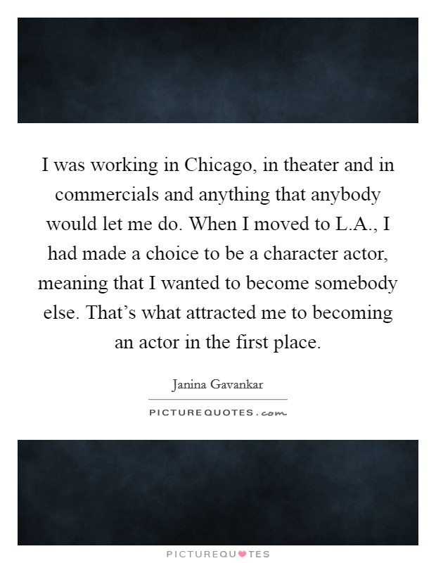 I was working in Chicago, in theater and in commercials and anything that anybody would let me do. When I moved to L.A., I had made a choice to be a character actor, meaning that I wanted to become somebody else. That's what attracted me to becoming an actor in the first place Picture Quote #1