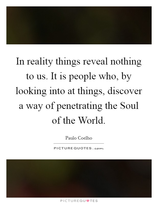 In reality things reveal nothing to us. It is people who, by looking into at things, discover a way of penetrating the Soul of the World Picture Quote #1