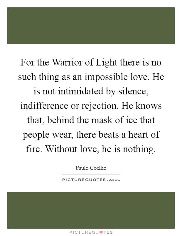 For the Warrior of Light there is no such thing as an impossible love. He is not intimidated by silence, indifference or rejection. He knows that, behind the mask of ice that people wear, there beats a heart of fire. Without love, he is nothing Picture Quote #1