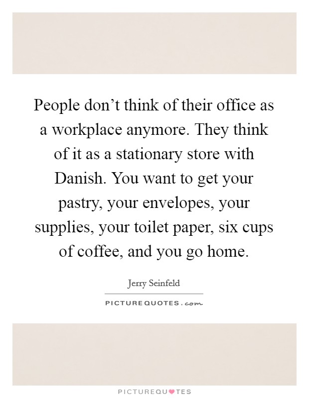 People don't think of their office as a workplace anymore. They think of it as a stationary store with Danish. You want to get your pastry, your envelopes, your supplies, your toilet paper, six cups of coffee, and you go home Picture Quote #1