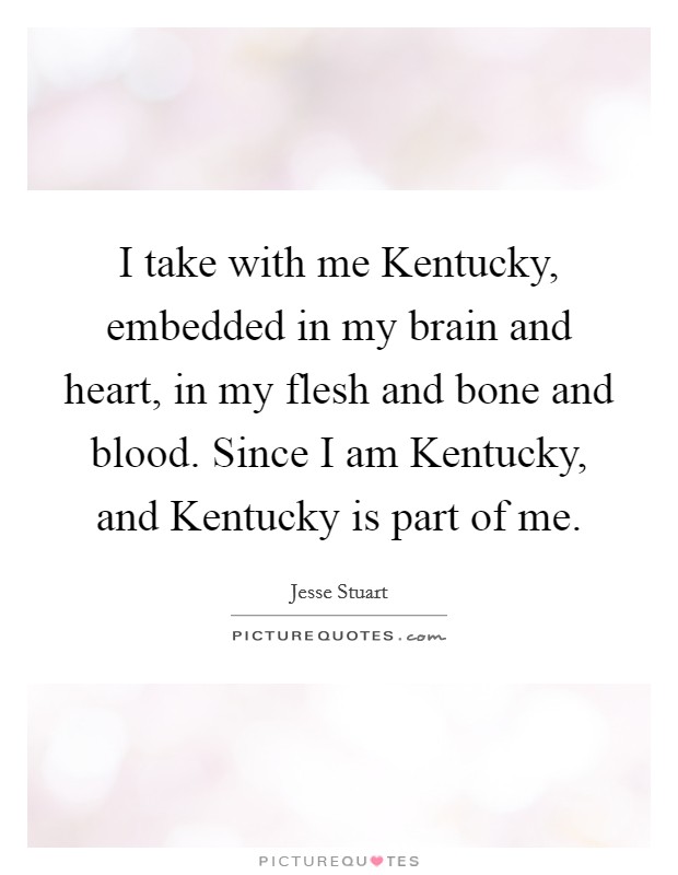 I take with me Kentucky, embedded in my brain and heart, in my flesh and bone and blood. Since I am Kentucky, and Kentucky is part of me Picture Quote #1