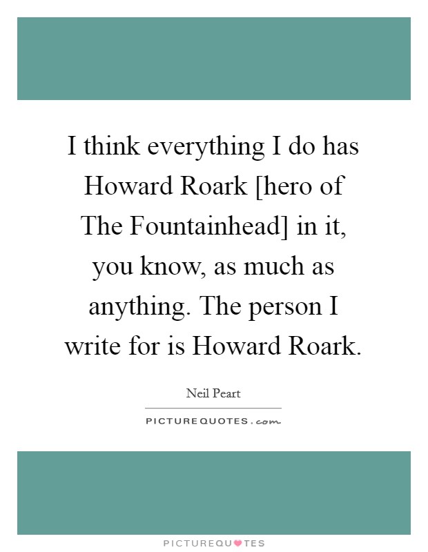 I think everything I do has Howard Roark [hero of The Fountainhead] in it, you know, as much as anything. The person I write for is Howard Roark Picture Quote #1