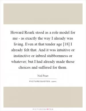 Howard Roark stood as a role model for me - as exactly the way I already was living. Even at that tender age [18] I already felt that. And it was intuitive or instinctive or inbred stubbornness or whatever; but I had already made those choices and suffered for them Picture Quote #1