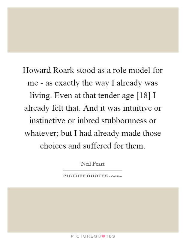 Howard Roark stood as a role model for me - as exactly the way I already was living. Even at that tender age [18] I already felt that. And it was intuitive or instinctive or inbred stubbornness or whatever; but I had already made those choices and suffered for them Picture Quote #1